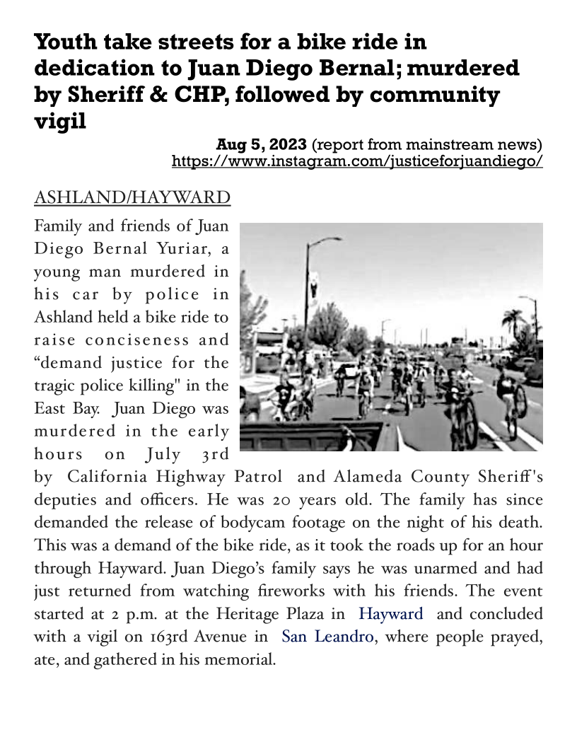 Youth take streets for a bike ride in
dedication to Juan Diego Bernal; murdered
by Sheriff & CHP, followed by community
vigil
Aug 5, 2023 (report from mainstream news)
https://www.instagram.com/justiceforjuandiego/

ASHLAND/HAY WARD

Family and friends of Juan
Diego Bernal Yuriar, a
young man murdered in
his car by police in &
Ashland held a bike ride to §
raise conciseness and §
“demand justice for the
tragic police killing" in the
East Bay. Juan Diego was
murdered in the early
hours on July 3rd
by California Highway Patrol and Alameda County Sheriff's
deputies and officers. He was 20 years old. The family has since
demanded the release of bodycam footage on the night of his death.
This was a demand of the bike ride, as it took the roads up for an hour
through Hayward. Juan Diego’s family says he was unarmed and had

 

just returned from watching fireworks with his friends. The event
started at 2 p.m. at the Heritage Plaza in Hayward and concluded
with a vigil on 163rd Avenue in San Leandro, where people prayed,
ate, and gathered in his memorial.
